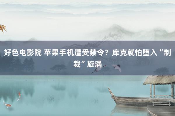 好色电影院 苹果手机遭受禁令？库克就怕堕入“制裁”旋涡