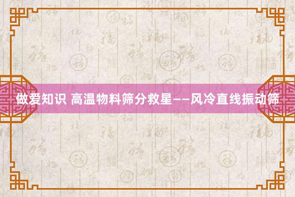 做爱知识 高温物料筛分救星——风冷直线振动筛