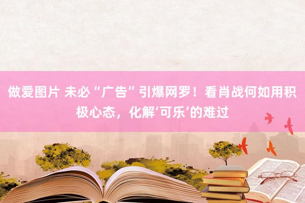 做爱图片 未必“广告”引爆网罗！看肖战何如用积极心态，化解‘可乐’的难过