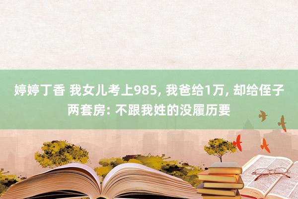 婷婷丁香 我女儿考上985, 我爸给1万, 却给侄子两套房: 不跟我姓的没履历要