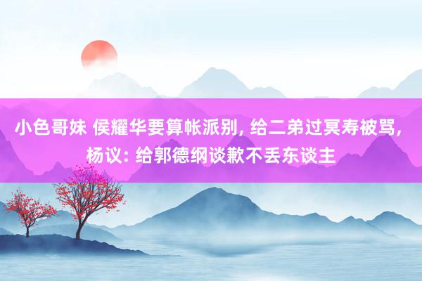 小色哥妹 侯耀华要算帐派别, 给二弟过冥寿被骂, 杨议: 给郭德纲谈歉不丢东谈主