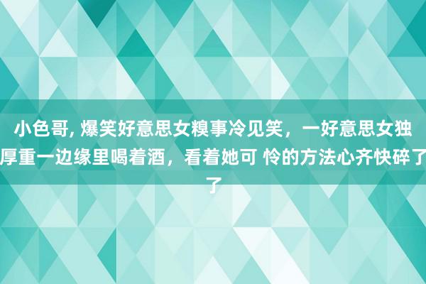 小色哥, 爆笑好意思女糗事冷见笑，一好意思女独厚重一边缘里喝着酒，看着她可 怜的方法心齐快碎了