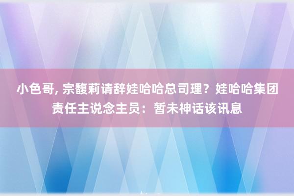 小色哥, 宗馥莉请辞娃哈哈总司理？娃哈哈集团责任主说念主员：暂未神话该讯息