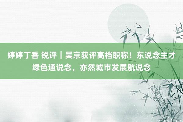 婷婷丁香 锐评｜吴京获评高档职称！东说念主才绿色通说念，亦然城市发展航说念