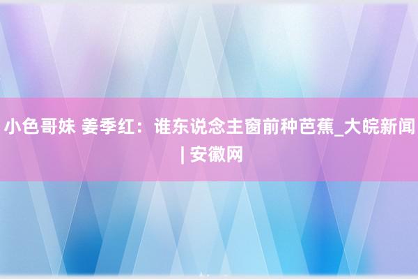 小色哥妹 姜季红：谁东说念主窗前种芭蕉_大皖新闻 | 安徽网