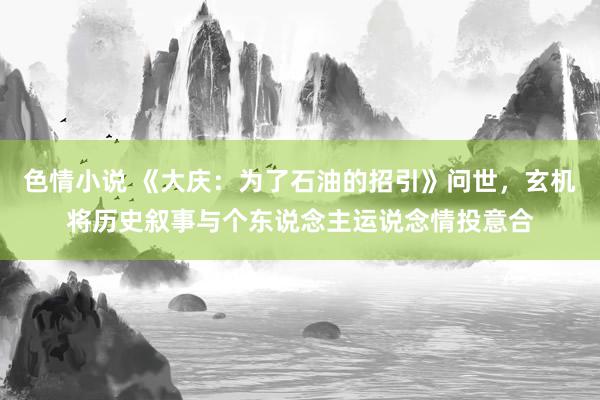 色情小说 《大庆：为了石油的招引》问世，玄机将历史叙事与个东说念主运说念情投意合