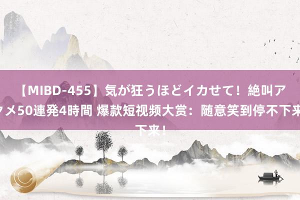 【MIBD-455】気が狂うほどイカせて！絶叫アクメ50連発4時間 爆款短视频大赏：随意笑到停不下来！