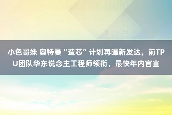 小色哥妹 奥特曼“造芯”计划再曝新发达，前TPU团队华东说念主工程师领衔，最快年内官宣