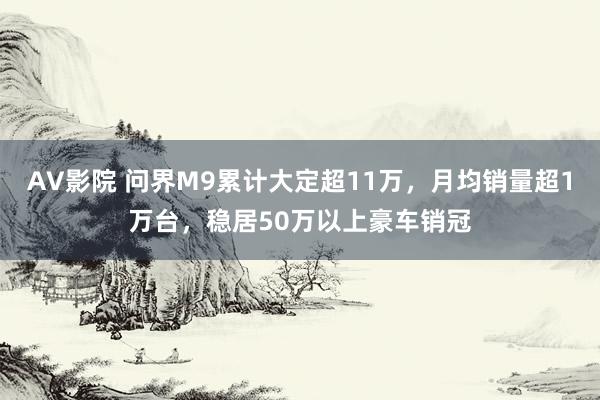 AV影院 问界M9累计大定超11万，月均销量超1万台，稳居50万以上豪车销冠