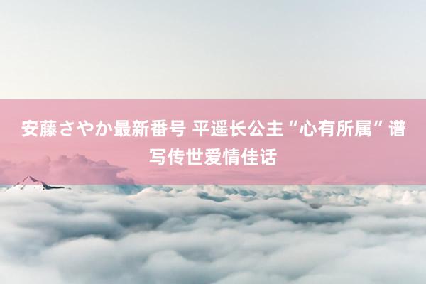 安藤さやか最新番号 平遥长公主“心有所属”谱写传世爱情佳话