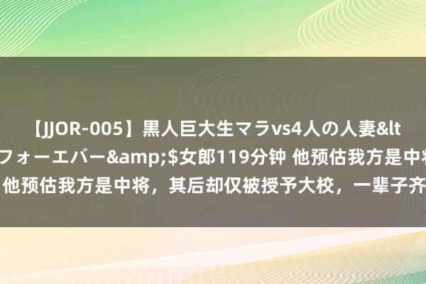 【JJOR-005】黒人巨大生マラvs4人の人妻</a>2008-08-02フォーエバー&$女郎119分钟 他预估我方是中将，其后却仅被授予大校，一辈子齐不愿穿大校军装