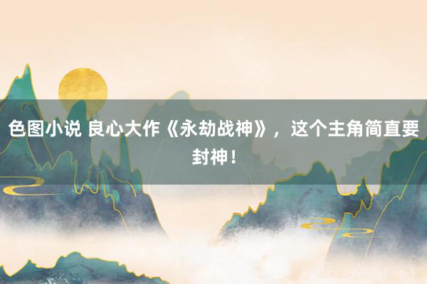 色图小说 良心大作《永劫战神》，这个主角简直要封神！