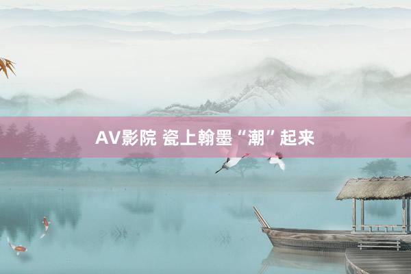 AV影院 瓷上翰墨“潮”起来