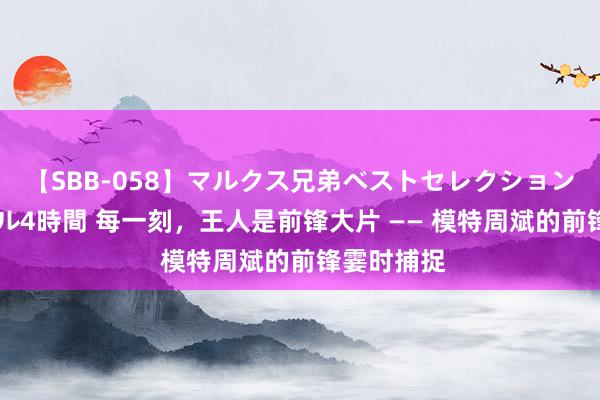 【SBB-058】マルクス兄弟ベストセレクション50タイトル4時間 每一刻，王人是前锋大片 —— 模特周斌的前锋霎时捕捉