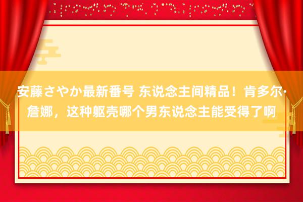 安藤さやか最新番号 东说念主间精品！肯多尔·詹娜，这种躯壳哪个男东说念主能受得了啊