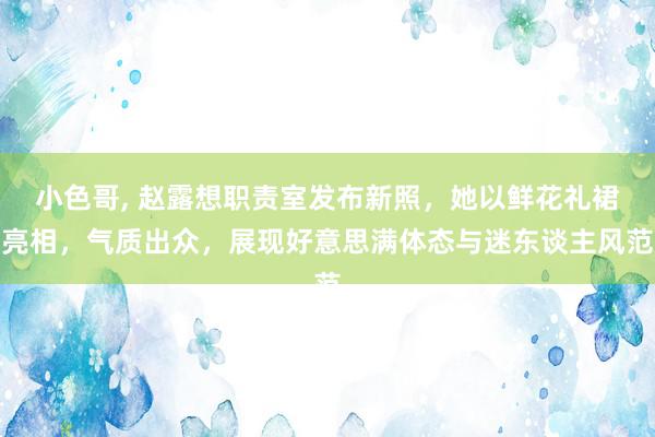 小色哥, 赵露想职责室发布新照，她以鲜花礼裙亮相，气质出众，展现好意思满体态与迷东谈主风范