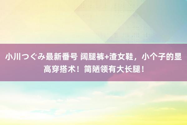 小川つぐみ最新番号 阔腿裤+渣女鞋，小个子的显高穿搭术！简陋领有大长腿！