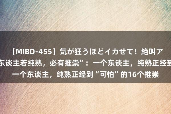 【MIBD-455】気が狂うほどイカせて！絶叫アクメ50連発4時間 “东谈主若纯熟，必有推崇”：一个东谈主，纯熟正经到“可怕”的16个推崇