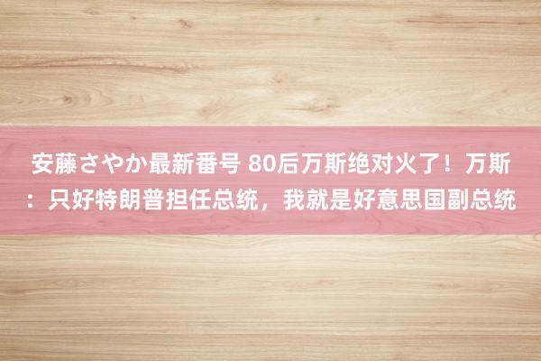 安藤さやか最新番号 80后万斯绝对火了！万斯：只好特朗普担任总统，我就是好意思国副总统