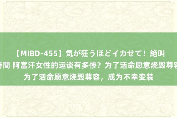 【MIBD-455】気が狂うほどイカせて！絶叫アクメ50連発4時間 阿富汗女性的运谈有多惨？为了活命愿意烧毁尊容，成为不幸变装