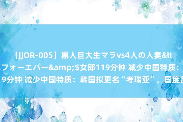 【JJOR-005】黒人巨大生マラvs4人の人妻</a>2008-08-02フォーエバー&$女郎119分钟 减少中国特质：韩国拟更名“考瑞亚”，国度品牌鼎新？