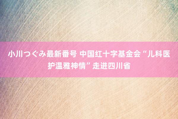 小川つぐみ最新番号 中国红十字基金会“儿科医护温雅神情”走进四川省