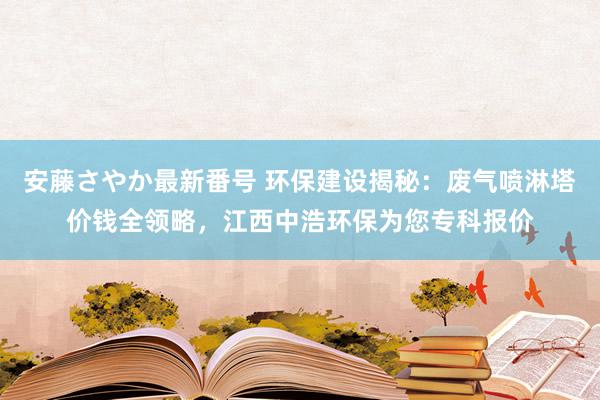 安藤さやか最新番号 环保建设揭秘：废气喷淋塔价钱全领略，江西中浩环保为您专科报价