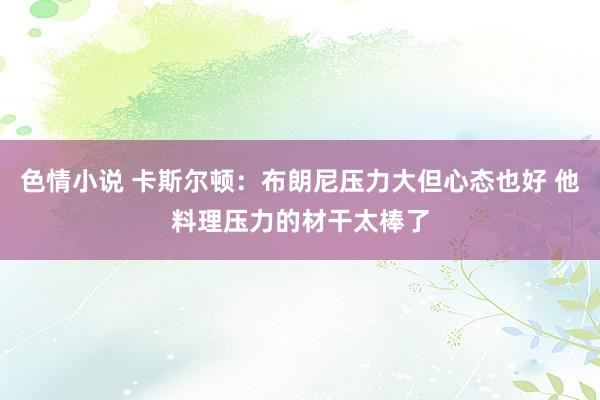 色情小说 卡斯尔顿：布朗尼压力大但心态也好 他料理压力的材干太棒了