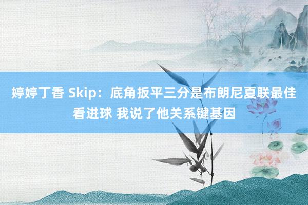 婷婷丁香 Skip：底角扳平三分是布朗尼夏联最佳看进球 我说了他关系键基因