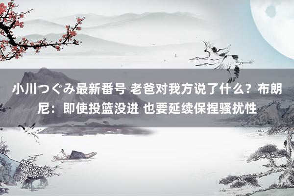 小川つぐみ最新番号 老爸对我方说了什么？布朗尼：即使投篮没进 也要延续保捏骚扰性