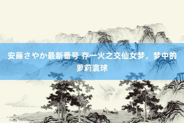 安藤さやか最新番号 存一火之交仙女梦，梦中的萝莉寰球