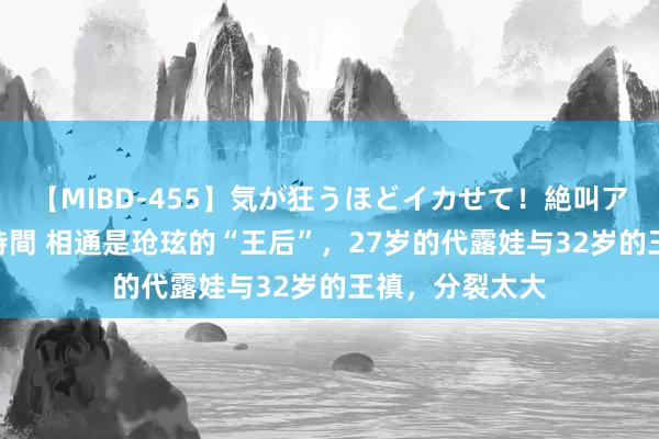 【MIBD-455】気が狂うほどイカせて！絶叫アクメ50連発4時間 相通是玱玹的“王后”，27岁的代露娃与32岁的王禛，分裂太大