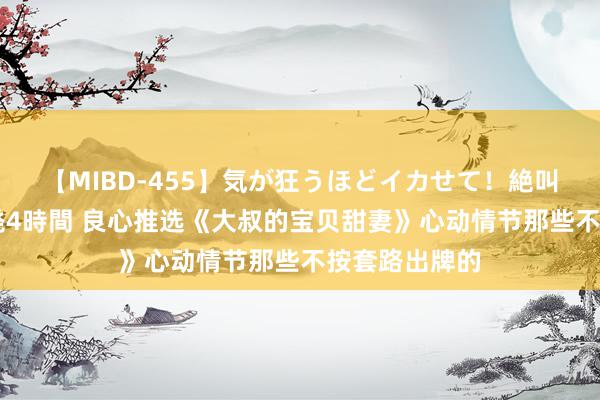 【MIBD-455】気が狂うほどイカせて！絶叫アクメ50連発4時間 良心推选《大叔的宝贝甜妻》心动情节那些不按套路出牌的