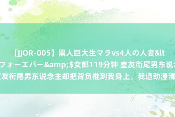 【JJOR-005】黒人巨大生マラvs4人の人妻</a>2008-08-02フォーエバー&$女郎119分钟 室友衔尾男东说念主却把背负推到我身上，我遒劲澄清真相后，她却慌了