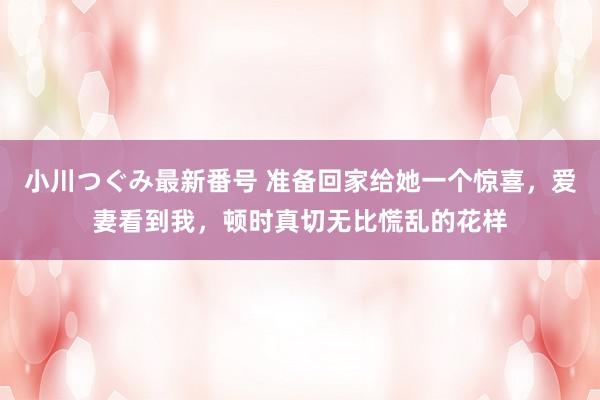 小川つぐみ最新番号 准备回家给她一个惊喜，爱妻看到我，顿时真切无比慌乱的花样