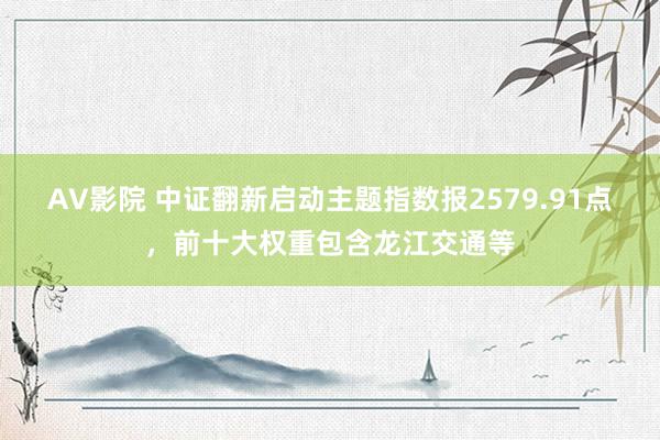 AV影院 中证翻新启动主题指数报2579.91点，前十大权重包含龙江交通等