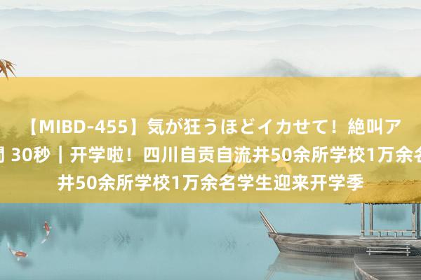 【MIBD-455】気が狂うほどイカせて！絶叫アクメ50連発4時間 30秒｜开学啦！四川自贡自流井50余所学校1万余名学生迎来开学季