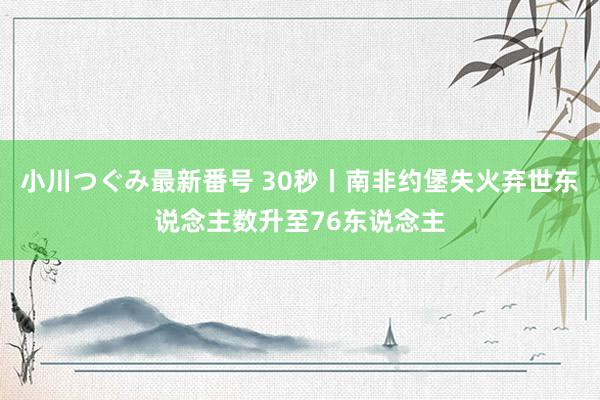 小川つぐみ最新番号 30秒丨南非约堡失火弃世东说念主数升至76东说念主