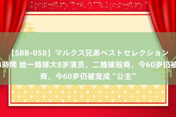 【SBB-058】マルクス兄弟ベストセレクション50タイトル4時間 她一婚嫁大8岁演员，二婚嫁殷商，今60岁仍被宠成“公主”