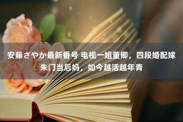 安藤さやか最新番号 电视一姐董卿，四段婚配嫁朱门当后妈，如今越活越年青