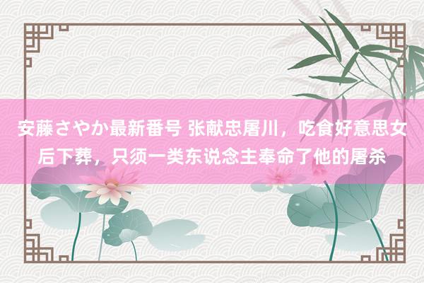 安藤さやか最新番号 张献忠屠川，吃食好意思女后下葬，只须一类东说念主奉命了他的屠杀