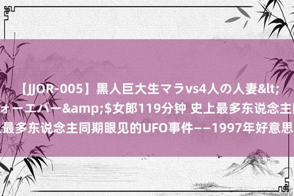 【JJOR-005】黒人巨大生マラvs4人の人妻</a>2008-08-02フォーエバー&$女郎119分钟 史上最多东说念主同期眼见的UFO事件——1997年好意思国凤凰城UFO事