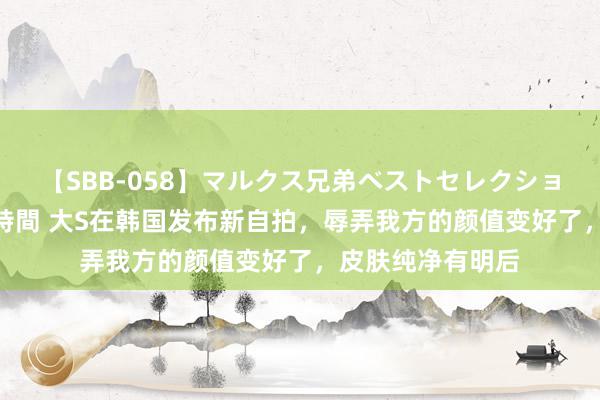 【SBB-058】マルクス兄弟ベストセレクション50タイトル4時間 大S在韩国发布新自拍，辱弄我方的颜值变好了，皮肤纯净有明后
