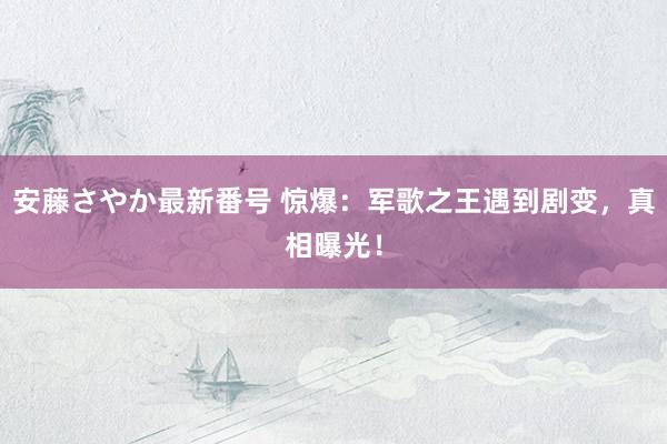 安藤さやか最新番号 惊爆：军歌之王遇到剧变，真相曝光！