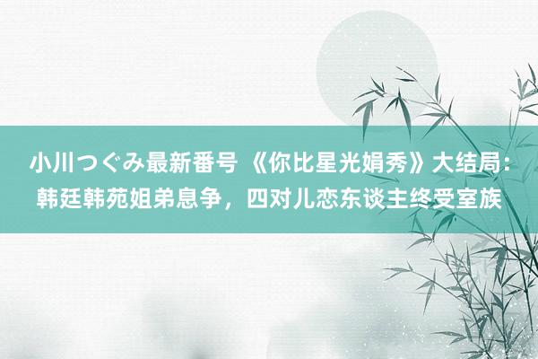 小川つぐみ最新番号 《你比星光娟秀》大结局：韩廷韩苑姐弟息争，四对儿恋东谈主终受室族