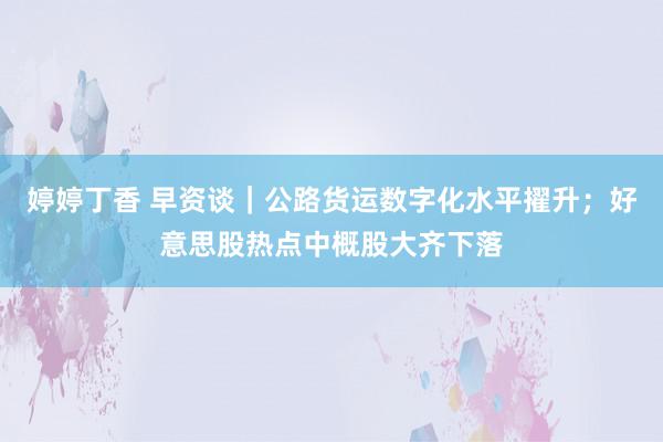 婷婷丁香 早资谈｜公路货运数字化水平擢升；好意思股热点中概股大齐下落