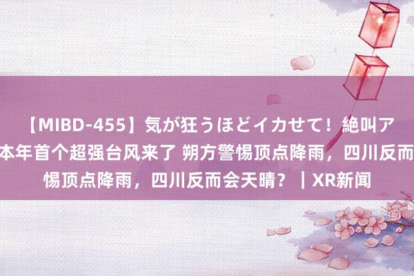 【MIBD-455】気が狂うほどイカせて！絶叫アクメ50連発4時間 本年首个超强台风来了 朔方警惕顶点降雨，四川反而会天晴？｜XR新闻