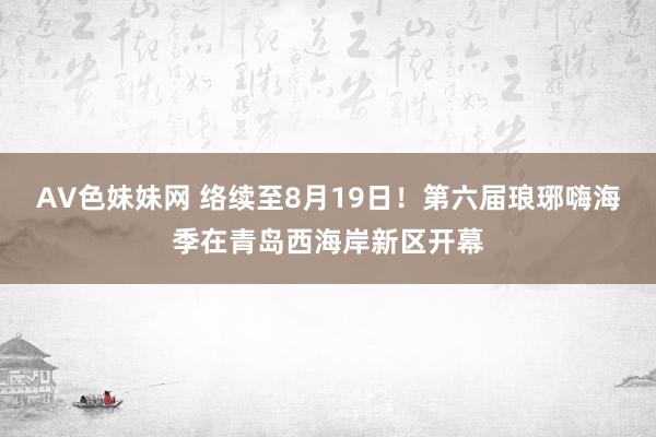 AV色妹妹网 络续至8月19日！第六届琅琊嗨海季在青岛西海岸新区开幕