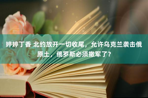 婷婷丁香 北约放开一切收尾，允许乌克兰袭击俄原土，俄罗斯必须撤军了？