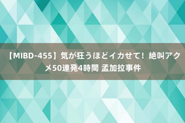 【MIBD-455】気が狂うほどイカせて！絶叫アクメ50連発4時間 孟加拉事件